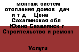 монтаж систем отопления домов. дач  и т.д. › Цена ­ 500 - Сахалинская обл., Южно-Сахалинск г. Строительство и ремонт » Услуги   . Сахалинская обл.,Южно-Сахалинск г.